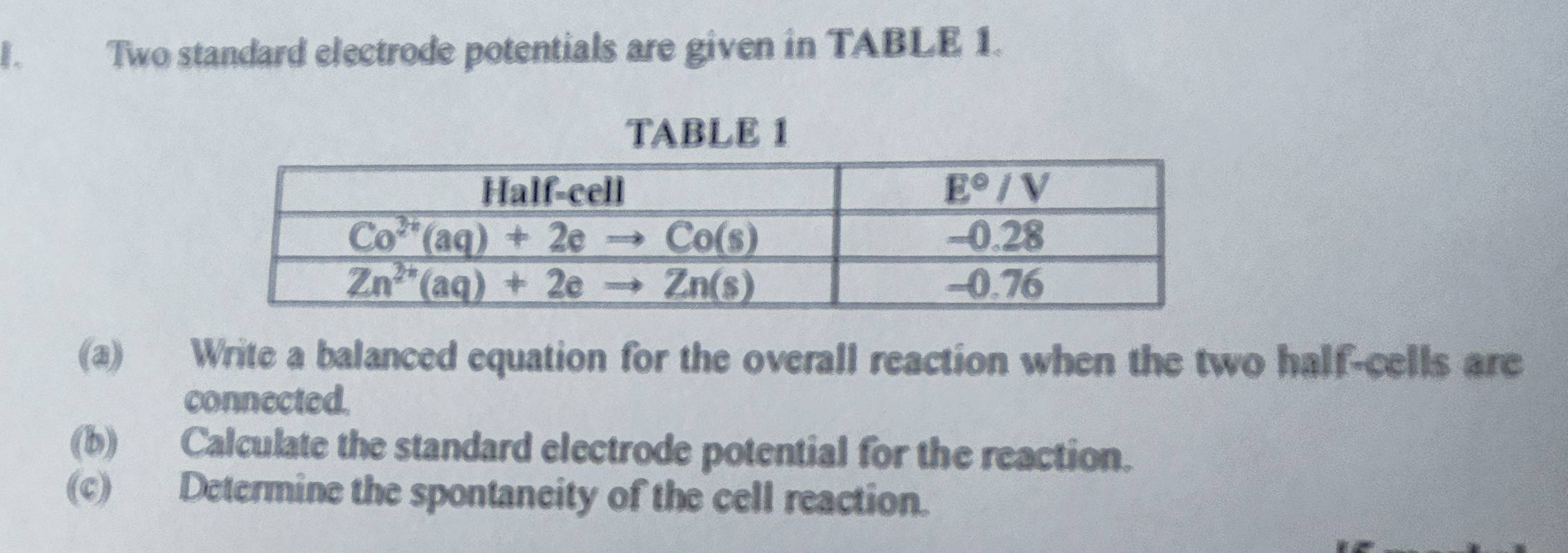 I、 Two standard electrode potentials are given in TABLE 1.
TABLE 1
(a) Write a balanced equation for the overall reaction when the two half-cells are
connected.
(b) Calculate the standard electrode potential for the reaction.
(c) Determine the spontaneity of the cell reaction.