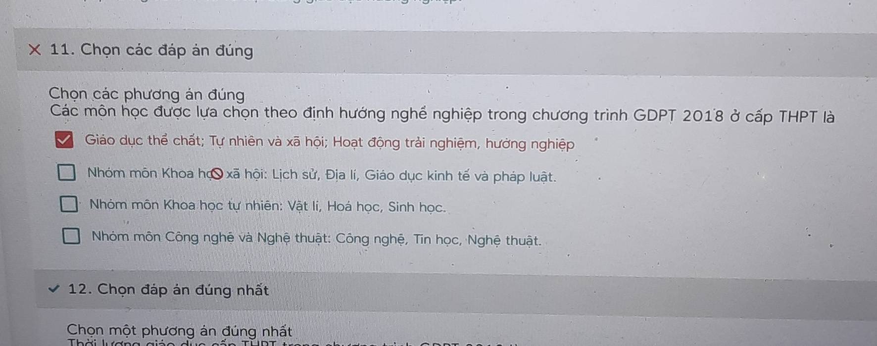 Chọn các đáp án đúng
Chọn các phương án đúng
Các mộn học được lựa chọn theo định hướng nghề nghiệp trong chương trình GDPT 2018 ở cấp THPT là
Giáo dục thể chất; Tự nhiên và xã hội; Hoạt động trải nghiệm, hưởng nghiệp
Nhóm môn Khoa họ xã hội: Lịch sử, Địa lí, Giáo dục kinh tế và pháp luật.
Nhóm môn Khoa học tự nhiên: Vật lí, Hoá học, Sinh học.
Nhóm môn Công nghệ và Nghệ thuật: Công nghệ, Tin học, Nghệ thuật.
12. Chọn đáp án đúng nhất
Chọn một phương án đúng nhất
Thời lượn