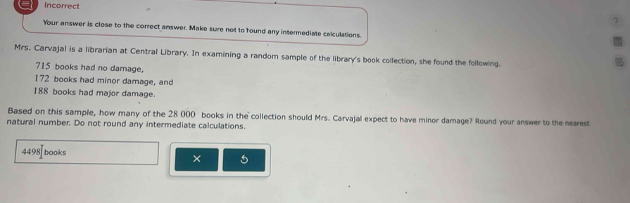 Incorrect 
? 
Your answer is close to the correct answer. Make sure not to round any intermediate calculations. 
Mrs. Carvajal is a librarian at Central Library. In examining a random sample of the library's book collection, she found the following.

715 books had no damage,
172 books had minor damage, and
188 books had major damage. 
Based on this sample, how many of the 28 000 books in the collection should Mrs. Carvajal expect to have minor damage? Round your answer to the nearest 
natural number. Do not round any intermediate calculations.
4498 books 
×