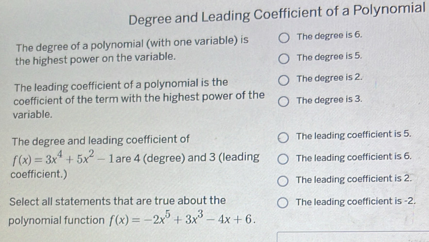 Degree and Leading Coefficient of a Polynomial
The degree of a polynomial (with one variable) is The degree is 6.
the highest power on the variable.
The degree is 5.
The leading coefficient of a polynomial is the The degree is 2.
coefficient of the term with the highest power of the The degree is 3.
variable.
The degree and leading coefficient of The leading coefficient is 5.
f(x)=3x^4+5x^2-1 are 4 (degree) and 3 (leading The leading coefficient is 6.
coefficient.)
The leading coefficient is 2.
Select all statements that are true about the The leading coefficient is -2.
polynomial function f(x)=-2x^5+3x^3-4x+6.