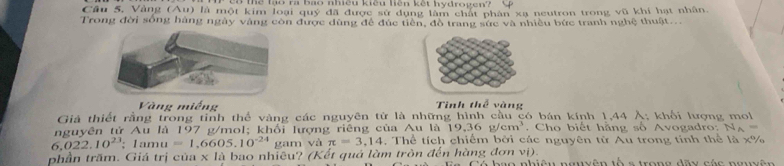 eo thể tậạo h Bao nmều kiểu hên kết Kydrogen? 
Cầu 5, Vàng (Au) là một kim loại quý đã được sử dụng lâm chất phân xạ neutron trong vũ khí hạt nhân. 
Trong đời sống hàng ngày vàng còn được dùng để đúc tiền, đồ trang sức và nhiều bức tranh nghệ thuật... 
Vàng miếng Tình thể vàng 
Giả thiết rằng trong tinh thể vàng các nguyên tử là những hình cầu có bán kính 1,44 Ả; khối lượng mol 
nguyên tử Au là 197 g/mol; khổi lượng riêng của Au là 19.36g/cm^3 , Cho biết hằng số Avogadro: N_A=
6,022.10^(23); 1amu =1,6605.10^(-24) gam và π =3,14 , Thể tích chiếm bởi các nguyên từ Au trong tinh thể là x%
phần trăm. Giá trị của x là bao nhiêu? (Kết quả làm tròn đến hàng đơn vị). Có hạo nhiêu ngyyên tố s trong đầy các nmpên