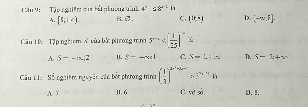 Tập nghiệm của bất phương trình 4^(x+1)≤ 8^(x-2)1dot a
A. [8;+∈fty ). B. ∅ . C. (0;8). D. (-∈fty ;8]. 
Câu 10: Tập nghiệm S của bất phương trình 5^(x+2) là
A. S=-∈fty ;2 B. S=-∈fty ;1 C. S=1;+∈fty D. S=2;+∈fty
Câu 11: Số nghiệm nguyên của bất phương trình ( 1/3 )^2x^2-3x-7>3^(2x-21)1d
A. 7. B. 6. C. v 60° D. 8.