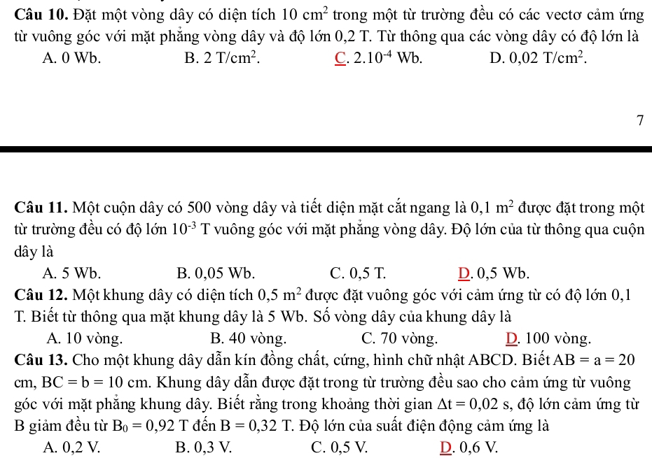 Đặt một vòng dây có diện tích 10cm^2 trong một từ trường đều có các vectơ cảm ứng
từ vuông góc với mặt phẳng vòng dây và độ lớn 0,2 T. Từ thông qua các vòng dây có độ lớn là
A. 0 Wb. B. 2T/cm^2. C. 2.10^(-4)Wb. D. 0,02T/cm^2.
7
Câu 11. Một cuộn dây có 500 vòng dây và tiết diện mặt cắt ngang là 0,1m^2 được đặt trong một
từ trường đều có độ lớn 10^(-3) T vuông góc với mặt phẳng vòng dây. Độ lớn của từ thông qua cuộn
dây là
A. 5 Wb. B. 0,05 Wb. C. 0,5 T. D. 0,5 Wb.
Câu 12. Một khung dây có diện tích 0,5m^2 được đặt vuông góc với cảm ứng từ có độ lớn 0,1
T. Biết từ thông qua mặt khung dây là 5 Wb. Số vòng dây của khung dây là
A. 10 vòng. B. 40 vòng. C. 70 vòng. D. 100 vòng.
Câu 13. Cho một khung dây dẫn kín đồng chất, cứng, hình chữ nhật ABCD. Biết AB=a=20
cm, BC=b=10cm 1. Khung dây dẫn được đặt trong từ trường đều sao cho cảm ứng từ vuông
góc với mặt phẳng khung dây. Biết rằng trong khoảng thời gian △ t=0,02s s, độ lớn cảm ứng từ
B giảm đều từ B_0=0,92 T đến B=0,32T T. Độ lớn của suất điện động cảm ứng là
A. 0,2 V. B. 0,3 V. C. 0,5 V. D. 0,6 V.