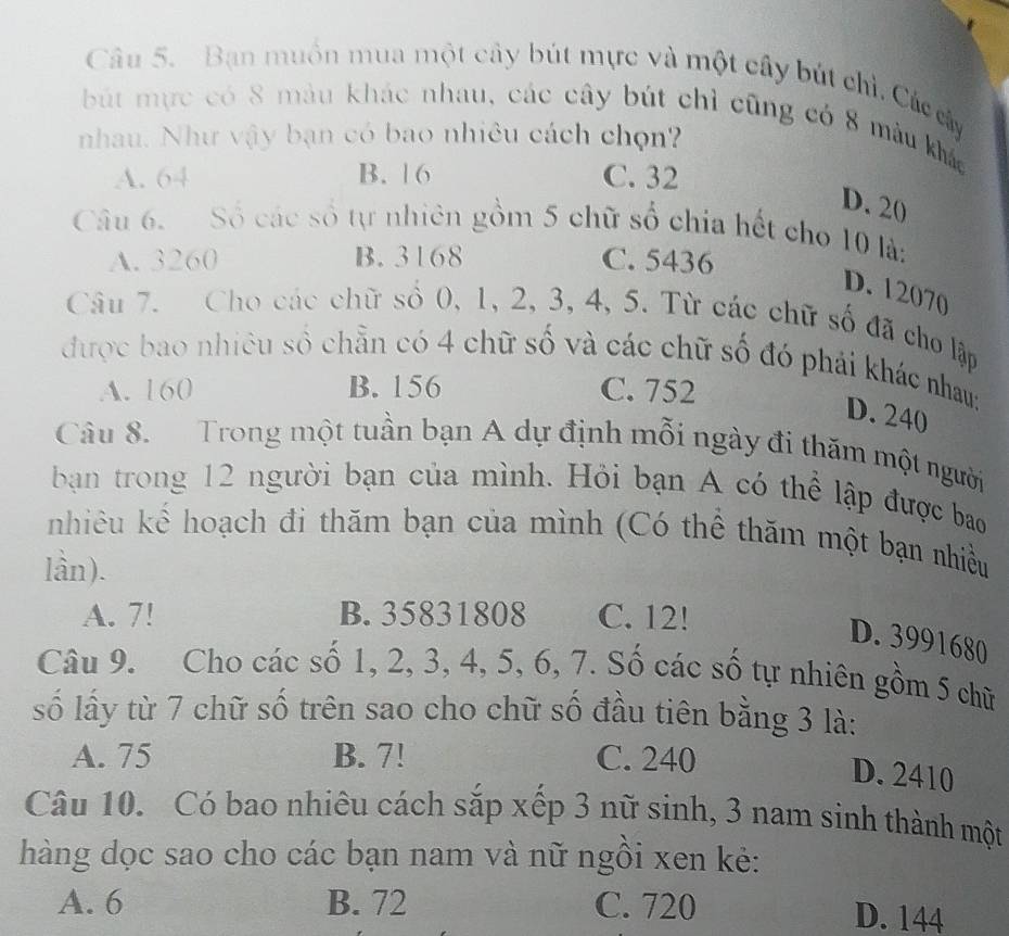 Bạn muồn mua một cây bút mực và một cây bút chỉ. Các cây
bút mực có 8 màu khác nhau, các cây bút chỉ cũng có 8 màu khác
nhau. Như vậy bạn có bao nhiêu cách chọn?
A. 64 B. 16 C. 32
D. 20
Câu 6. Số các số tự nhiên gồm 5 chữ số chia hết cho 10 là:
A. 3260 B. 3168 C. 5436
D. 12070
Câu 7. Cho các chữ số 0, 1, 2, 3, 4, 5. Từ các chữ số đã cho lập
được bao nhiêu số chẵn có 4 chữ số và các chữ số đó phải khác nhau:
A. 160 B. 156 C. 752
D. 240
Câu 8. Trong một tuần bạn A dự định mỗi ngày đi thăm một người
bạn trong 12 người bạn của mình. Hỏi bạn A có thể lập được bao
nhiêu kể hoạch đi thăm bạn của mình (Có thể thăm một bạn nhiều
lần).
A. 7! B. 35831808 C. 12!
D. 3991680
Câu 9. Cho các số 1, 2, 3, 4, 5, 6, 7. Số các số tự nhiên gồm 5 chữ
số lấy từ 7 chữ số trên sao cho chữ số đầu tiên bằng 3 là:
A. 75 B. 7! C. 240
D. 2410
Câu 10. Có bao nhiêu cách sắp xếp 3 nữ sinh, 3 nam sinh thành một
hàng dọc sao cho các bạn nam và nữ ngồi xen kẻ:
A. 6 B. 72 C. 720 D. 144