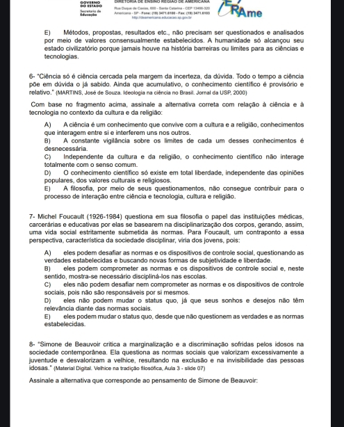 Muk Duque de Caxias, 600 - Banta Catarina - CIEP 13486-320
Secretaría de DO ESTADO Amercana - SP - Fone: (19) 3471.6100 - Fax: (19) 3471.6903 RAme
http:lideamericana educacao sp.gox.bs
E) Métodos, propostas, resultados etc., não precisam ser questionados e analisados
por meio de valores consensualmente estabelecidos. A humanidade só alcançou seu
estado civilizatório porque jamais houve na história barreiras ou limites para as ciências e
tecnologias
6- *Ciência só é ciência cercada pela margem da incerteza, da dúvida. Todo o tempo a ciência
põe em dúvida o já sabido. Ainda que acumulativo, o conhecimento científico é provisório e
relativo.'' (MARTINS, José de Souza. Ideologia na ciência no Brasil. Jornal da USP, 2000)
Com base no fragmento acima, assinale a alternativa correta com relação à ciência e à
tecnologia no contexto da cultura e da religião:
A) A ciência é um conhecimento que convive com a cultura e a religião, conhecimentos
que interagem entre si e interferem uns nos outros.
B) A constante vigilância sobre os limites de cada um desses conhecimentos é
desnecessária.
C) Independente da cultura e da religião, o conhecimento científico não interage
totalmente com o senso comum.
D) O conhecimento científico só existe em total liberdade, independente das opiniões
populares, dos valores culturais e religiosos.
E) A filosofia, por meio de seus questionamentos, não consegue contribuir para o
processo de interação entre ciência e tecnologia, cultura e religião.
7- Michel Foucault (1926-1984) questiona em sua filosofia o papel das instituições médicas,
carcerárias e educativas por elas se basearem na disciplinarização dos corpos, gerando, assim,
uma vida social estritamente submetida às normas. Para Foucault, um contraponto a essa
perspectiva, característica da sociedade disciplinar, viria dos jovens, pois:
A) eles podem desafiar as normas e os dispositivos de controle social, questionando as
verdades estabelecidas e buscando novas formas de subjetividade e liberdade.
B) eles podem comprometer as normas e os dispositivos de controle social e, neste
sentido, mostra-se necessário discipliná-los nas escolas.
C) eles não podem desafiar nem comprometer as normas e os dispositivos de controle
sociais, pois não são responsáveis por si mesmos.
D) eles não podem mudar o status quo, já que seus sonhos e desejos não têm
relevância diante das normas sociais.
E) eles podem mudar o status quo, desde que não questionem as verdades e as normas
estabelecidas
8- *Simone de Beauvoir crítica a marginalização e a discriminação sofridas pelos idosos na
sociedade contemporânea. Ela questiona as normas sociais que valorizam excessivamente a
juventude e desvalorizam a velhice, resultando na exclusão e na invisibilidade das pessoas
idosas.' (Material Digital. Velhice na tradição filosófica, Aula 3 - slide 07)
Assinale a alternativa que corresponde ao pensamento de Simone de Beauvoir: