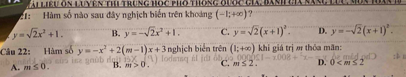 Vài liều ôn Luyên thi trung học phó thông quốc gia, đành cia năng lục, mộn toà
21: Hàm số nào sau đây nghịch biến trên khoảng (-1;+∈fty ) ?
y=sqrt(2)x^2+1. B. y=-sqrt(2)x^2+1. C. y=sqrt(2)(x+1)^2. D. y=-sqrt(2)(x+1)^2. 
Câu 22: Hàm số y=-x^2+2(m-1)x+3 nghịch biến trên (1;+∈fty ) khi giá trị m thỏa mãn:
-x°
A. m≤ 0. B. m>0. C. m≤ 2. D. 0