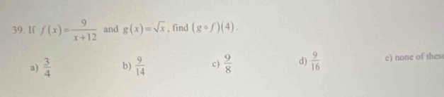 If f(x)= 9/x+12  and g(x)=sqrt(x) , find (gcirc f)(4).
a)  3/4  b)  9/14  c)  9/8  d)  9/16  e) none of thes