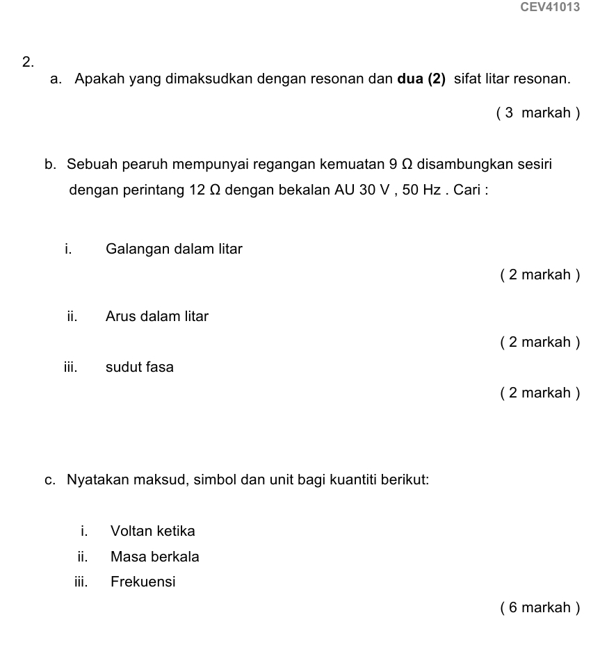 CEV41013 
2. 
a. Apakah yang dimaksudkan dengan resonan dan dua (2) sifat litar resonan. 
( 3 markah ) 
b. Sebuah pearuh mempunyai regangan kemuatan 9 Ω disambungkan sesiri 
dengan perintang 12 Ω dengan bekalan AU 30 V , 50 Hz. Cari : 
i. Galangan dalam litar 
( 2 markah ) 
ii. Arus dalam litar 
( 2 markah ) 
iii. sudut fasa 
( 2 markah ) 
c. Nyatakan maksud, simbol dan unit bagi kuantiti berikut: 
i. Voltan ketika 
ii. Masa berkala 
iii. Frekuensi 
( 6 markah )