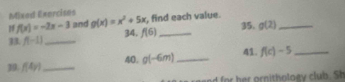 Mixad Exercises 
H f(x)=-2x-3 and g(x)=x^2+5x , find each value. 
33. f(-1) _ 34. f(6) _35. g(2) _ 
39. f(4y) _ 40. g(-6m) _ 
41. f(c)-5 _ 
nd for her ornithology club. Sh