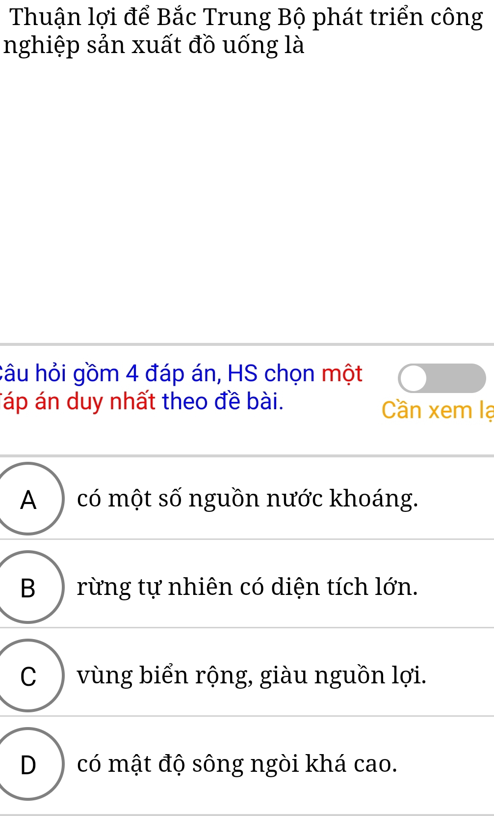 Thuận lợi để Bắc Trung Bộ phát triển công
nghiệp sản xuất đồ uống là
câu hỏi gồm 4 đáp án, HS chọn một
Táp án duy nhất theo đề bài. Cần xem lạ
A ) có một số nguồn nước khoáng.
B ) rừng tự nhiên có diện tích lớn.
C )vùng biển rộng, giàu nguồn lợi.
D) có mật độ sông ngòi khá cao.