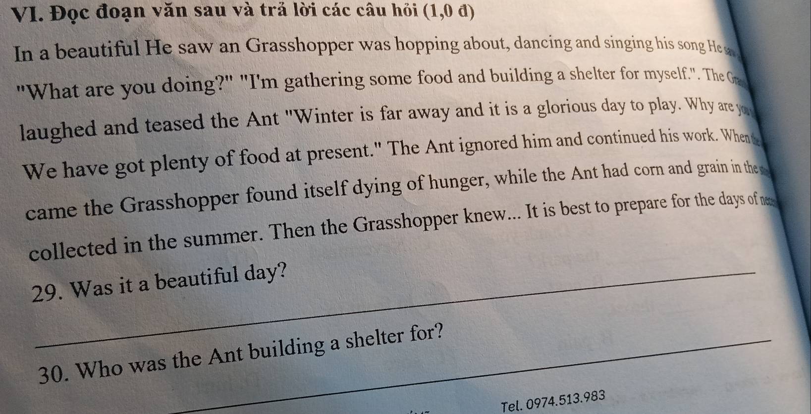 Đọc đoạn văn sau và trả lời các câu hỏi (1,0d)
In a beautiful He saw an Grasshopper was hopping about, dancing and singing his song He s 
"What are you doing?" "I'm gathering some food and building a shelter for myself.". The Gre 
laughed and teased the Ant "Winter is far away and it is a glorious day to play. Why are y 
We have got plenty of food at present." The Ant ignored him and continued his work. Whent 
came the Grasshopper found itself dying of hunger, while the Ant had corn and grain in the 
collected in the summer. Then the Grasshopper knew... It is best to prepare for the days of ma 
29. Was it a beautiful day? 
30. Who was the Ant building a shelter for? 
Tel. 0974.513.983