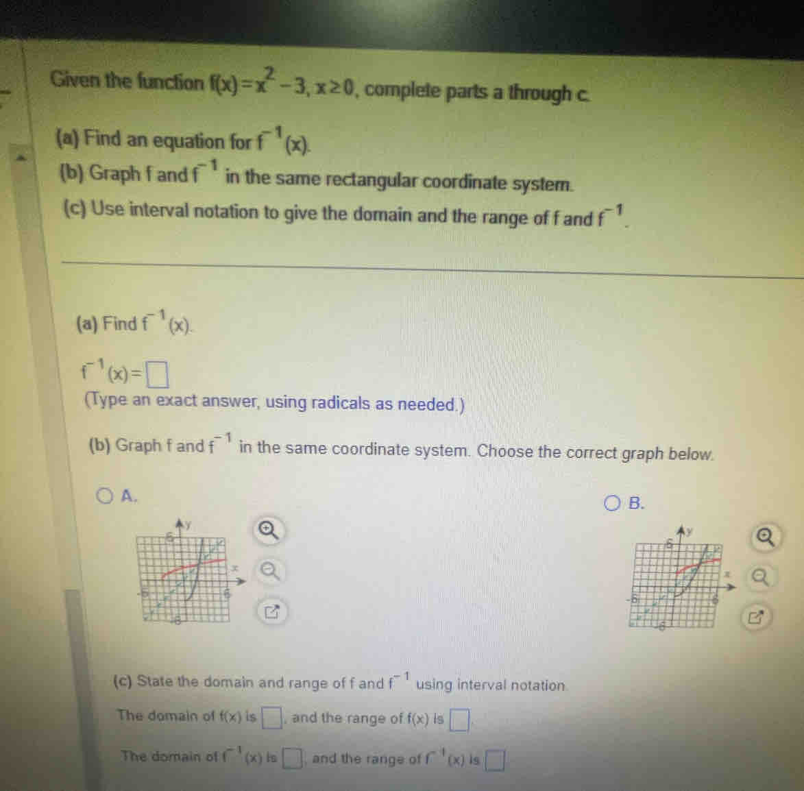 Given the function f(x)=x^2-3, x≥ 0 , complete parts a through c.
(a) Find an equation for f^(-1)(x). 
(b) Graph f and f^(-1) in the same rectangular coordinate system.
(c) Use interval notation to give the domain and the range of f and f^(-1). 
(a) Find f^(-1)(x).
f^(-1)(x)=□
(Type an exact answer, using radicals as needed.)
(b) Graph f and f^(-1) in the same coordinate system. Choose the correct graph below.
A.
B.
(c) State the domain and range of f and f^(-1) using interval notation
The domain of f(x) is □ , and the range of f(x) Is □
The domain of f^(-1)(x) is □ , and the range of f^4(x) is □