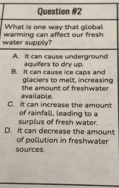 What is one way that global
warming can affect our fresh
water supply?
A. It can cause underground
aquifers to dry up.
B. It can cause ice caps and
glaciers to melt, increasing
the amount of freshwater
available.
C. It can increase the amount
of rainfall, leading to a
surplus of fresh water.
D. It can decrease the amount
of pollution in freshwater
sources.