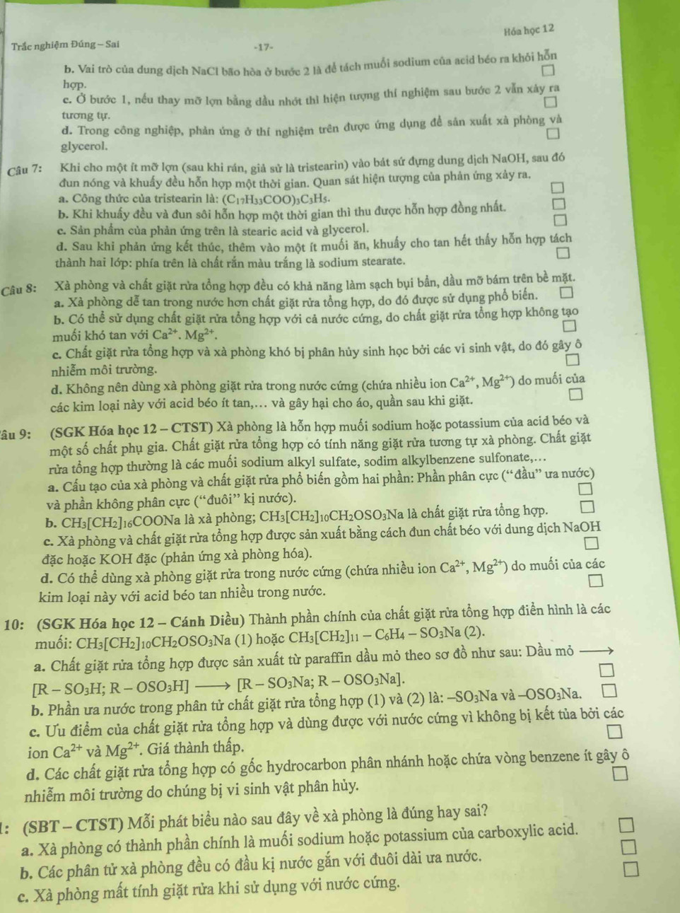 Hóa học 12
Trắc nghiệm Đúng - Sai -17-
b. Vai trò của dưng dịch NaCl bão hòa ở bước 2 là để tách muổi sodium của acid béo ra khỏi hỗn
hợp.
c. Ở bước 1, nếu thay mỡ lợn bằng đầu nhớt thì hiện tượng thí nghiệm sau bước 2 vẫn xây ra
tương tự.
d. Trong công nghiệp, phản ứng ở thí nghiệm trên được ứng dụng để sản xuất xà phòng và
glycerol.
Câu 7: Khi cho một ít mỡ lợn (sau khi rán, giả sử là tristearin) vào bát sứ đựng dung dịch NaOH, sau đó
đun nóng và khuấy đều hỗn hợp một thời gian. Quan sát hiện tượng của phản ứng xảy ra.
a. Công thức của tristearin là: (C_17H_33COO)_3C_3H_5.
b. Khi khuấy đều và đun sôi hỗn hợp một thời gian thì thu được hỗn hợp đồng nhất.
c. Sản phẩm của phản ứng trên là stearic acid và glycerol.
d. Sau khi phản ứng kết thúc, thêm vào một ít muối ăn, khuấy cho tan hết thấy hỗn hợp tách
thành hai lớp: phía trên là chất rắn màu trắng là sodium stearate.
Câu 8: Xà phòng và chất giặt rửa tổng hợp đều có khả năng làm sạch bụi bản, dầu mỡ bám trên bề mặt.
a. Xà phòng dễ tan trong nước hơn chất giặt rửa tổng hợp, do đó được sử dụng phổ biến.
b. Có thể sử dụng chất giặt rửa tổng hợp với cả nước cứng, do chất giặt rửa tổng hợp không tạo
muối khó tan với Ca^(2+).Mg^(2+).
c. Chất giặt rửa tổng hợp và xà phòng khó bị phân hủy sinh học bởi các vi sinh vật, do đó gây ô
nhiễm môi trường.
d. Không nên dùng xà phòng giặt rửa trong nước cứng (chứa nhiều ion Ca^(2+),Mg^(2+) do muối của
các kim loại này với acid béo ít tan,.. và gây hại cho áo, quần sau khi giặt.
Tâu 9: (SGK Hóa học 12 - CTST) Xà phòng là hỗn hợp muối sodium hoặc potassium của acid béo và
một số chất phụ gia. Chất giặt rửa tổng hợp có tính năng giặt rửa tương tự xà phòng. Chất giặt
rửa tổng hợp thường là các muối sodium alkyl sulfate, sodim alkylbenzene sulfonate,...
a. Cấu tạo của xà phòng và chất giặt rửa phổ biến gồm hai phần: Phần phân cực (“đầu” ưa nước)
và phần không phân cực ( (1 ''đuôi'' kị nước).
b. CH_3[CH_2]_16 COONa là xà phòng; CH_3[CH_2]_10CH_2OSO_3 3Na là chất giặt rửa tổng hợp.
c. Xà phòng và chất giặt rửa tổng hợp được sản xuất bằng cách đun chất béo với dung dịch NaOH
đặc hoặc KOH đặc (phản ứng xà phòng hóa).
d. Có thể dùng xà phòng giặt rửa trong nước cứng (chứa nhiều ion Ca^(2+),Mg^(2+)) do muối của các
kim loại này với acid béo tan nhiều trong nước.
10: (SGK Hóa học 12 - Cánh Diều) Thành phần chính của chất giặt rửa tổng hợp điển hình là các
muối: CH_3[CH_2]_10CH_2OSO_3N a (1) hoặc CH_3[CH_2]_11-C_6H_4-SO_3Na(2).
a. Chất giặt rửa tổng hợp được sản xuất từ paraffin dầu mỏ theo sơ đồ như sau: Dầu mỏ
[R-SO_3H;R-OSO_3H] _  [R-SO_3Na;R-OSO_3Na].
b. Phần ưa nước trong phân tử chất giặt rửa tổng hợp (1) và (2) là: -SO_3N a và -OSO_3Na
c. Uu điểm của chất giặt rửa tổng hợp và dùng được với nước cứng vì không bị kết tủa bởi các
ion Ca^(2+) và Mg^(2+) *. Giá thành thấp.
d. Các chất giặt rửa tổng hợp có gốc hydrocarbon phân nhánh hoặc chứa vòng benzene ít gây ô
nhiễm môi trường do chúng bị vi sinh vật phân hủy.
1:  (SBT -  CTST) Mỗi phát biểu nào sau đây về xà phòng là đúng hay sai?
a. Xà phòng có thành phần chính là muối sodium hoặc potassium của carboxylic acid.
b. Các phân tử xà phòng đều có đầu kị nước gắn với đuôi dài ưa nước.
c. Xà phòng mất tính giặt rửa khi sử dụng với nước cứng.