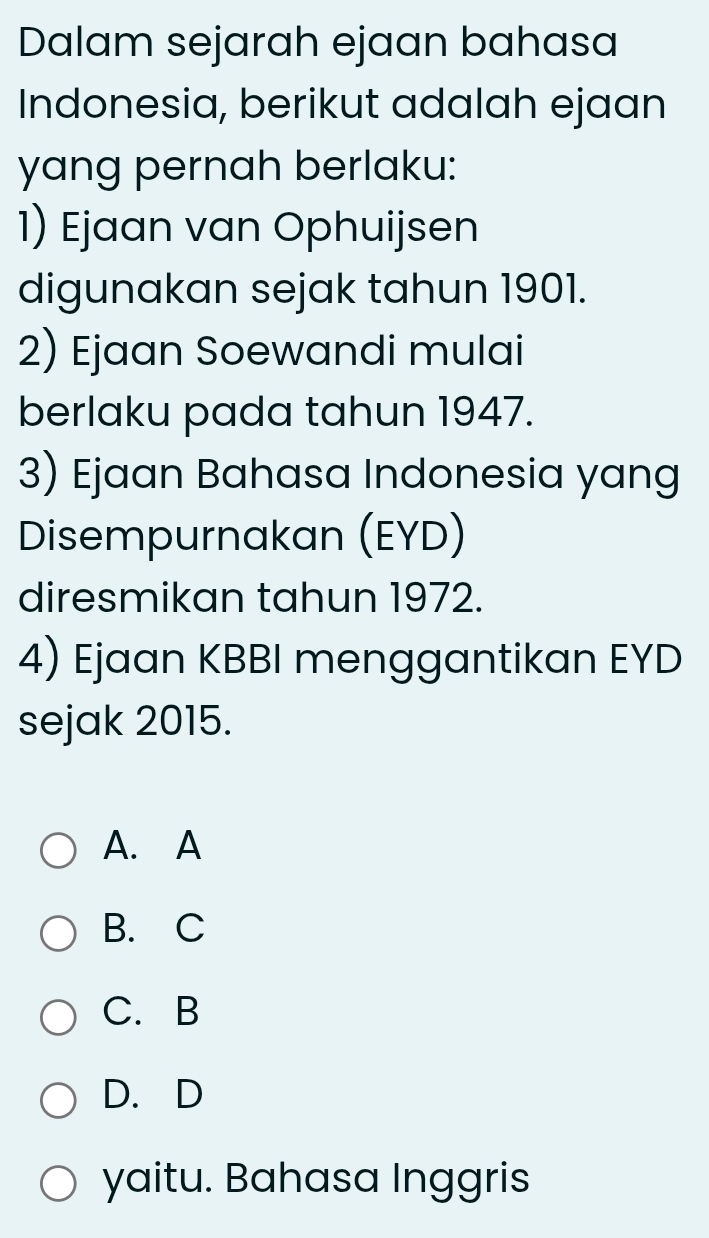 Dalam sejarah ejaan bahasa
Indonesia, berikut adalah ejaan
yang pernah berlaku:
1) Ejaan van Ophuijsen
digunakan sejak tahun 1901.
2) Ejaan Soewandi mulai
berlaku pada tahun 1947.
3) Ejaan Bahasa Indonesia yang
Disempurnakan (EYD)
diresmikan tahun 1972.
4) Ejaan KBBI menggantikan EYD
sejak 2015.
A. A
B. C
C. B
D. D
yaitu. Bahasa Inggris