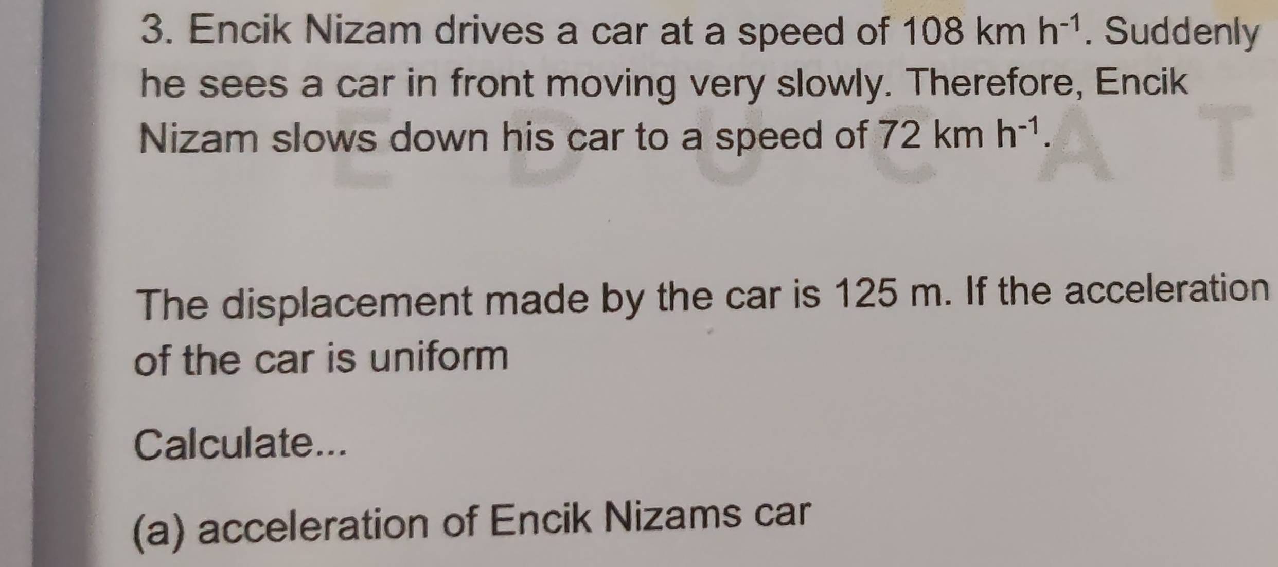 Encik Nizam drives a car at a speed of 108kmh^(-1). Suddenly 
he sees a car in front moving very slowly. Therefore, Encik 
Nizam slows down his car to a speed of 72kmh^(-1). 
The displacement made by the car is 125 m. If the acceleration 
of the car is uniform 
Calculate... 
(a) acceleration of Encik Nizams car