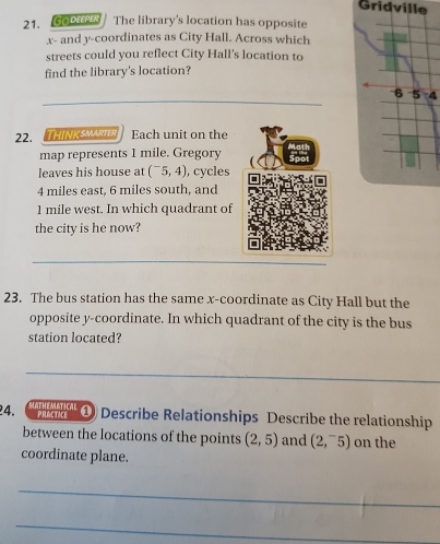 Gridville 
21. GO DEEPER I The library's location has opposite
x - and y-coordinates as City Hall. Across which 
streets could you reflect City Hall's location to 
find the library's location? 
_
6 5 4
22.THINK SMARTER Each unit on the 
map represents 1 mile. Gregory 
leaves his house at (^-5,4) , cycles
4 miles east, 6 miles south, and
1 mile west. In which quadrant of 
the city is he now? 
_ 
23. The bus station has the same x-coordinate as City Hall but the 
opposite y-coordinate. In which quadrant of the city is the bus 
station located? 
_ 
4. 'H '' ① Describe Relationships Describe the relationship 
PRACTICE 
between the locations of the points (2,5) and (2,^-5) on the 
coordinate plane. 
_ 
_