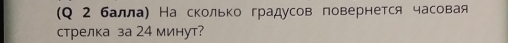 (Q 2 балла) На сколько градусов повернется часовая 
стрелка за 24 минут?