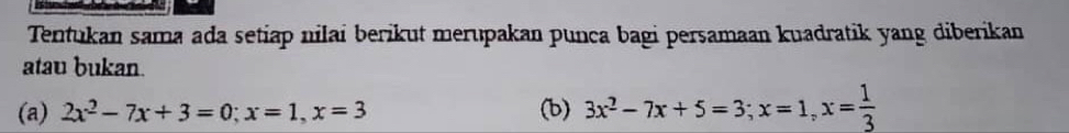 Tentukan sama ada setiap nilai berikut merupakan punca bagi persamaan kuadratik yang diberikan 
atau bukan. 
(a) 2x^2-7x+3=0; x=1, x=3 (b) 3x^2-7x+5=3; x=1, x= 1/3 