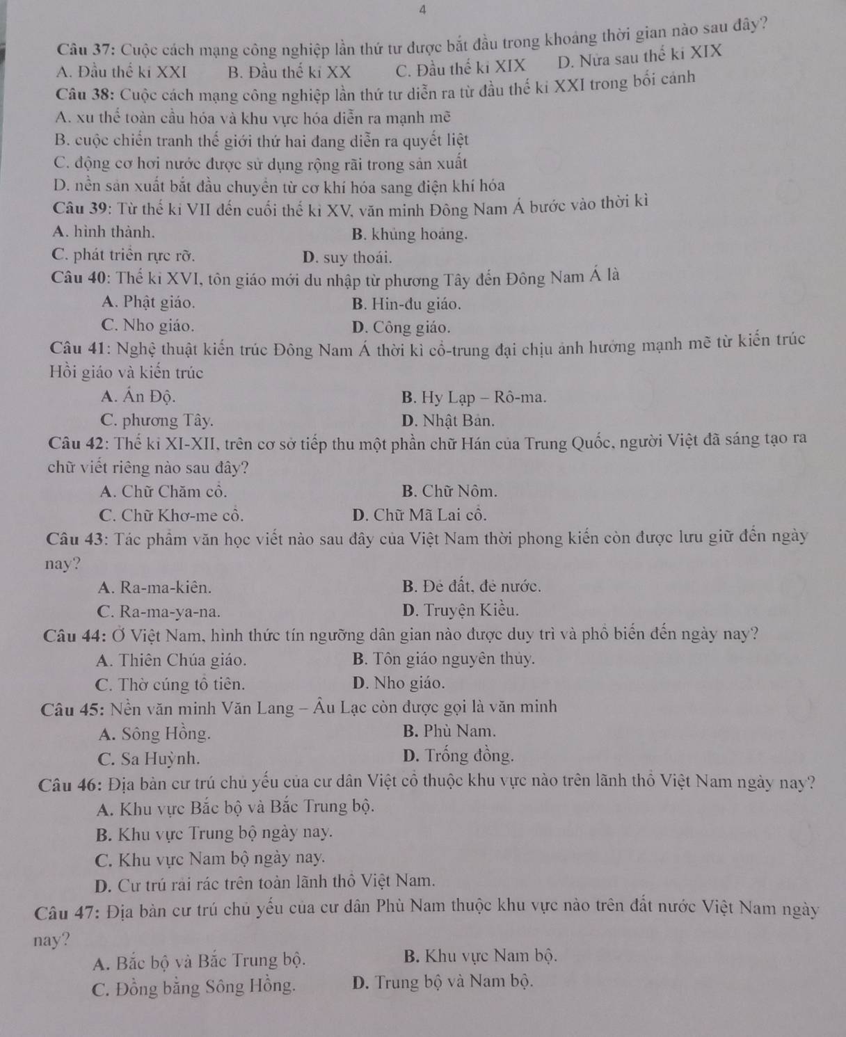 Cuộc cách mạng công nghiệp lần thứ tư được bắt đầu trong khoảng thời gian nào sau đây?
A. Đầu thế ki XXI B. Đầu thế ki XX C. Đầu thế ki XIX D. Nửa sau thế ki XIX
Câu 38: Cuộc cách mạng công nghiệp lần thứ tư diễn ra từ đầu thế ki XXI trong bối cánh
A. xu thể toàn cầu hóa và khu vực hóa diễn ra mạnh mẽ
B. cuộc chiến tranh thế giới thứ hai đang diễn ra quyết liệt
C. động cơ hơi nước được sử dụng rộng rãi trong sản xuất
D. nền sản xuất bắt đầu chuyển từ cơ khí hóa sang điện khí hóa
Câu 39: Từ thế ki VII đến cuối thế kỉ XV, văn minh Đông Nam Á bước vào thời kì
A. hình thành. B. khủng hoáng.
C. phát triển rực rỡ. D. suy thoái.
Câu 40: Thế ki XVI, tôn giáo mới du nhập từ phương Tây đến Đông Nam Á là
A. Phật giáo. B. Hin-đu giáo.
C. Nho giáo. D. Công giáo.
Câu 41: Nghệ thuật kiến trúc Đông Nam Á thời kì cổ-trung đại chịu ảnh hướng mạnh mẽ từ kiến trúc
Hồi giáo và kiến trúc
A. Ấn Độ. B. Hy Lạp - Rô-ma.
C. phương Tây. D. Nhật Bản.
Câu 42: Thế kỉ XI-XII, trên cơ sở tiếp thu một phần chữ Hán của Trung Quốc, người Việt đã sáng tạo ra
chữ viết riêng nào sau đây?
A. Chữ Chăm cổ. B. Chữ Nôm.
C. Chữ Khơ-me cổ. D. Chữ Mã Lai cồ.
Câu 43: Tác phẩm văn học viết nào sau đây của Việt Nam thời phong kiến còn được lưu giữ đến ngày
nay?
A. Ra-ma-kiên. B. Đẻ đất, đẻ nước.
C. Ra-ma-ya-na. D. Truyện Kiều.
Câu 44: Ở Việt Nam, hình thức tín ngưỡng dân gian nào được duy trì và phồ biến đến ngày nay?
A. Thiên Chúa giáo. B. Tôn giáo nguyên thủy.
C. Thờ cúng tổ tiên. D. Nho giáo.
Câu 45: Nền văn minh Văn Lang - Âu Lạc còn được gọi là văn minh
A. Sông Hồng. B. Phù Nam.
C. Sa Huỳnh. D. Trống đồng.
Câu 46: Địa bàn cư trú chủ yếu của cư dân Việt cổ thuộc khu vực nào trên lãnh thổ Việt Nam ngày nay?
A. Khu vực Bắc bộ và Bắc Trung bộ.
B. Khu vực Trung bộ ngày nay.
C. Khu vực Nam bộ ngày nay.
D. Cư trú rải rác trên toàn lãnh thô Việt Nam.
Câu 47: Địa bàn cư trú chủ yếu của cư dân Phù Nam thuộc khu vực nào trên đất nước Việt Nam ngày
nay?
A. Bắc bộ và Bắc Trung bộ. B. Khu vực Nam bộ.
C. Đồng bằng Sông Hồng. D. Trung bộ và Nam bộ.