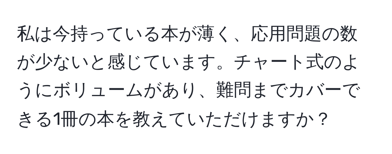 私は今持っている本が薄く、応用問題の数が少ないと感じています。チャート式のようにボリュームがあり、難問までカバーできる1冊の本を教えていただけますか？