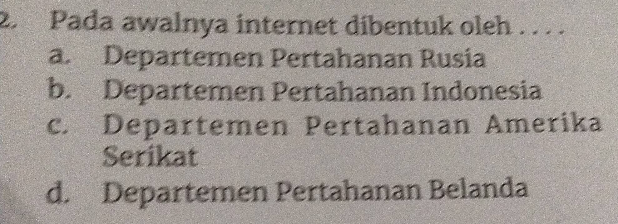 Pada awalnya internet dibentuk oleh . . . .
a. Departemen Pertahanan Rusia
b. Departemen Pertahanan Indonesia
c. Departemen Pertahanan Amerika
Serikat
d. Departemen Pertahanan Belanda