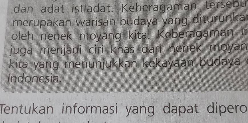 dan adat istiadat. Keberagaman tersebu 
merupakan warisan budaya yang diturunkaı 
oleh nenek moyang kita. Keberagaman ir 
juga menjadi ciri khas dari nenek moyan 
kita yang menunjukkan kekayaan budaya ! 
Indonesia. 
Tentukan informasi yang dapat dipero