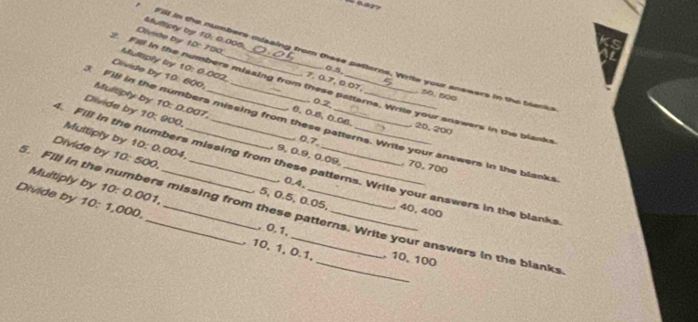 Multipty by 10: 0.005. 
Olvide by 10: 700
Fill in the numbers misaing from these patterns. Write your answers in the blenk 
Multiply by 10 : 0.002 , 7, 0.7, 0.07,
0.5. 50, 500
Fill in the numbers missing from these patterns. Write your answers in the blanks 
Divide by 10 : 600, . 6. 0.6, 0.06. , 20, 200
Multiply by 10 : 0.007
0.2
Fill in the numbers missing from these patterns. Write your answers in the blanks 
Divide by 10: 900 , 9, 0.9, 0.09, , 70, 700
Multiply by 10 : 0.004
0.7, 
Fill in the numbers missing from these patterns. Write your answers in the blanks 
Divide by 10: 500,. 5, 0.5, 0.05, 
, 0.4, 
Multiply by 10 : 0.001, 
. Fill in the numbers missing from these patterns. Write your answers in the blanks , 40, 400
Divide by 10 : 1,000, __, 10, 1, 0.1,_ _, 10, 100
, 0. 1,