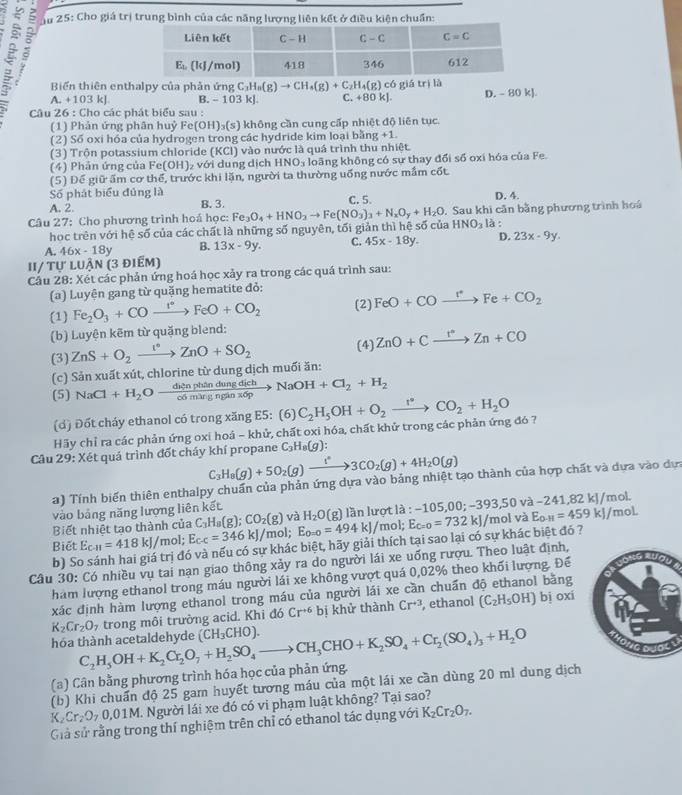 Ấu 25: Cho giá trị trung bình của các năng lượng liên kết ở điều kiện chuẩn:
ξ A. +103kJ B. - 103 kJ C. +8 1kl D. - 80 kJ
Biến thiên enthalpy của phản ứng C_3H_8(g)to CH_4(g)+C_2H_4(g)c6giatr)I△
Câu 26 : Cho các phát biểu sau :
(1) Phản ứng phân huỷ Fe(OH)_3(s) ) không cần cung cấp nhiệt độ liên tục.
(2) Số oxi hóa của hydrogen trong các hydride kim loại bằng +1.
(3) Trộn potassium chloride (KCl) vào nước là quá trình thu nhiệt.
(4) Phản ứng của Fe(OH)₂ với dung dịch HNO_3 loãng không có sự thay đổi số oxi hóa của Fe
(5) Để giữ ấm cơ thể, trước khi lặn, người ta thường uống nước mắm cốt
Số phát biểu đủng là C. 5. D. 4.
A. 2. B. 3
Câu 27: Cho phương trình hoá học: Fe_3O_4+HNO_2to Fe(NO_3)_3+N_xO_y+H_2O. Sau khi căn bằng phương trình hoá
học trên với hệ số của các chất là những số nguyên, tối giản thì hệ số của HNO_3 là :
A. 46x-18y B. 13x-9y. C. 45x-18y. D. 23x-9y.
II/ tự luận (3 điểm)
Câu 28: Xét các phản ứng hoá học xảy ra trong các quá trình sau:
(a) Luyện gang từ quặng hematite đỏ:
(1) Fe_2O_3+COto FeO+CO_2 (2) FeO+COxrightarrow I^(·)Fe+CO_2
(b) Luyện kẽm từ quặng blend:
(4)
(3) ZnS+O_2xrightarrow 1nO+ZnO+SO_2 ZnO+Cxrightarrow r°Zn+CO
(c) Sản xuất xút, chlorine từ dung dịch muối ăn:
(5) NaCl+H_2Oxrightarrow ditnplitindungdichNaOH+Cl_2+H_2
(d) Đốt cháy ethanol có trong xăng E5: (6)
Hãy chỉ ra các phản ứng oxi hoá - khử, chất oxi hóa, chất khử trong các phản ứng đó 7 C_2H_5OH+O_2xrightarrow r°CO_2+H_2O
Câu 29: Xét quá trình đốt cháy khí propane C_3H_8(g)
C_3H_8(g)+5O_2(g)xrightarrow l^*3CO_2(g)+4H_2O(g)
a) Tính biến thiên enthalpy chuẩn của phản ứng dựa vào bảng nhiệt tạo thành của hợp chất và dựa vào dựa
vào bảng năng lượng liên kết mol.
Biết nhiệt tạo thành của C_3H_8(g);CO_2(g) và lần lượt là : moL
Biết E_c-11=418kJ/ /mol; E_c-c=346kJ/m a;E_0=0=494kJ/mol;E_c=0=732kJ/ H_2O(g) -105,00;-393,50va-241,82kJ/ /mol và E_O-H=459kJ/
b) So sánh hai giá trị đó và nếu có sự khác biệt, hãy giải thích tại sao lại có sự khác biệt đó ?
Câu 30: Có nhiều vụ tai nạn giao thông xảy ra do người lái xe uống rượu. Theo luật định,
hám lượng ethanol trong máu người lái xe không vượt quá 0,02% theo khối lượng. Để
xác định hàm lượng ethanol trong máu của người lái xe cần chuấn độ ethanol bằng
K_2Cr_2O_7 trong môi trường acid. Khi d6 Cr^(+6) bị khử thành Cr^(+3) ethanol (C_2H_5OH) bi
OX
hóa thành acetaldehyde (CH_3CHO).
(a) Cân bằng phương trình hóa học của phản ứng. C_2H_5OH+K_2Cr_2O_7+H_2SO_4to CH_3CHO+K_2SO_4+Cr_2(SO_4)_3+H_2O
(b) Khi chuẩn độ 25 gam huyết tương máu của một lái xe cần dùng 20 ml dung dịch
K Cr_2O_70.01M M. Người lái xe đó có vi phạm luật không? Tại sao?
Giả sử rằng trong thí nghiệm trên chỉ có ethanol tác dụng với K_2Cr_2O_7.