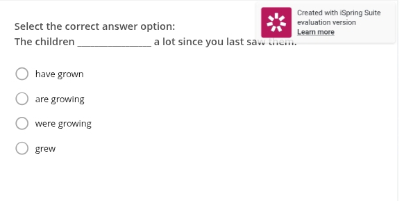 Created with iSpring Suite
Select the correct answer option: Learn more evaluation version
The children _a lot since you last saw them.
have grown
are growing
were growing
grew