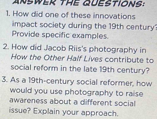 ANSWER THE QUESTIONS: 
1. How did one of these innovations 
impact society during the 19th century? 
Provide specific examples. 
2. How did Jacob Riis's photography in 
How the Other Half Lives contribute to 
social reform in the late 19th century? 
3. As a 19th -century social reformer, how 
would you use photography to raise 
awareness about a different social 
issue? Explain your approach.