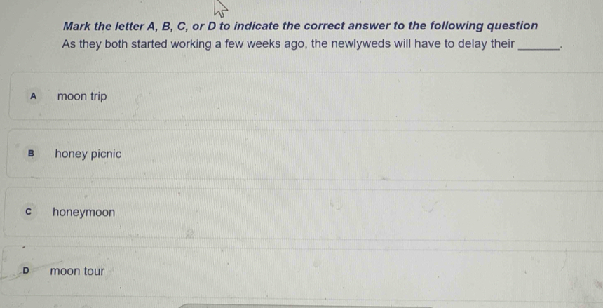 Mark the letter A, B, C, or D to indicate the correct answer to the following question
As they both started working a few weeks ago, the newlyweds will have to delay their_
A moon trip
B honey picnic
c honeymoon
D₹ moon tour