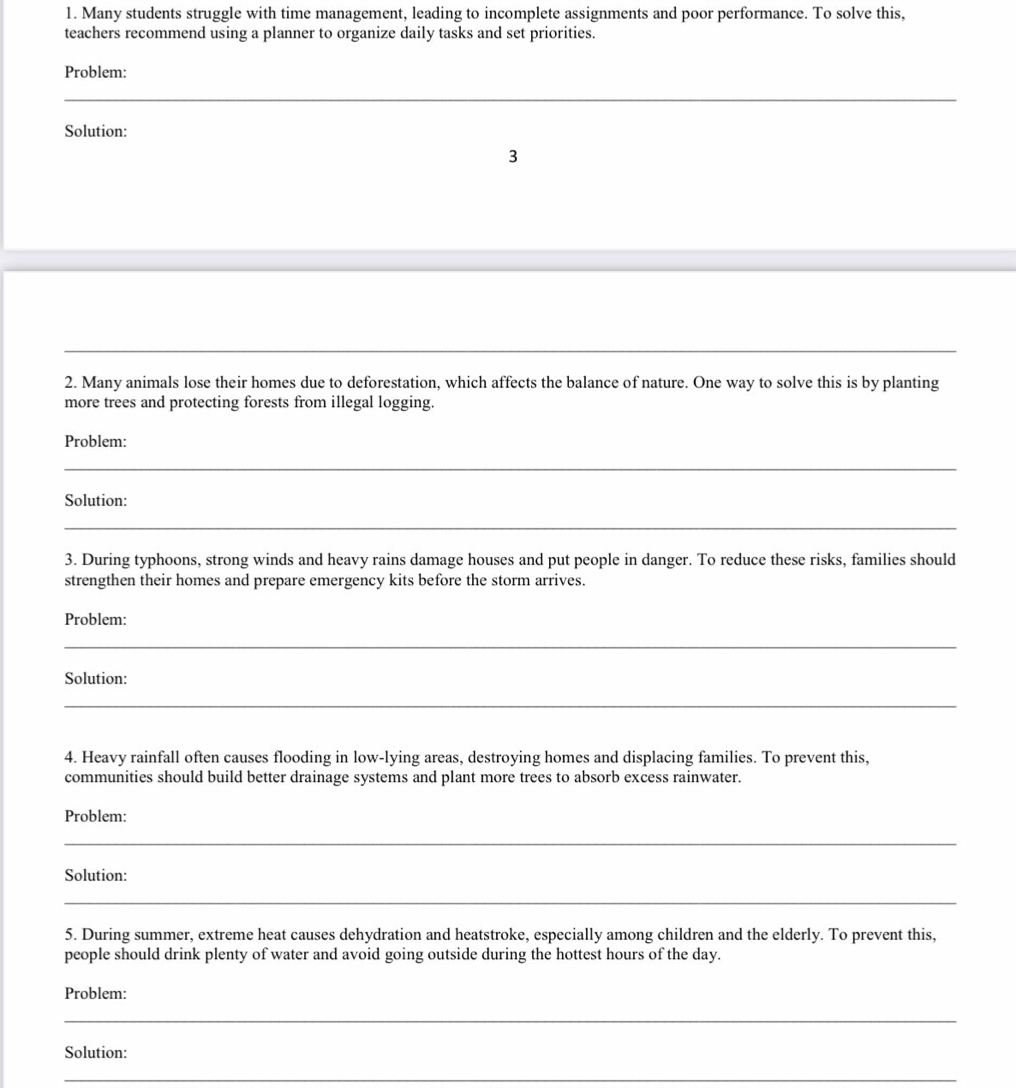 Many students struggle with time management, leading to incomplete assignments and poor performance. To solve this, 
teachers recommend using a planner to organize daily tasks and set priorities. 
Problem: 
_ 
_ 
Solution: 
3 
_ 
2. Many animals lose their homes due to deforestation, which affects the balance of nature. One way to solve this is by planting 
more trees and protecting forests from illegal logging. 
Problem: 
_ 
Solution: 
_ 
3. During typhoons, strong winds and heavy rains damage houses and put people in danger. To reduce these risks, families should 
strengthen their homes and prepare emergency kits before the storm arrives. 
Problem: 
_ 
Solution: 
_ 
4. Heavy rainfall often causes flooding in low-lying areas, destroying homes and displacing families. To prevent this, 
communities should build better drainage systems and plant more trees to absorb excess rainwater. 
Problem: 
_ 
Solution: 
_ 
5. During summer, extreme heat causes dehydration and heatstroke, especially among children and the elderly. To prevent this, 
people should drink plenty of water and avoid going outside during the hottest hours of the day. 
Problem: 
_ 
Solution: 
_
