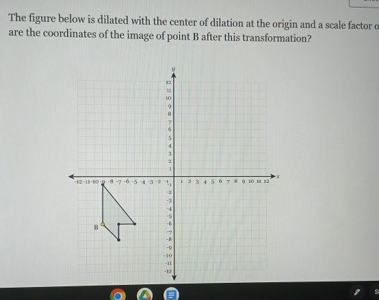 The figure below is dilated with the center of dilation at the origin and a scale factor o 
are the coordinates of the image of point B after this transformation?