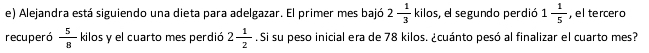 Alejandra está siguiendo una dieta para adelgazar. El primer mes bajó 2 1/3  kilos , el segundo perdió 1 1/5  , el tercero 
recuperó  5/8  kilos y el cuarto mes perdió 2 1/2 . Si su peso inicial era de 78 kilos. ¿cuánto pesó al finalizar el cuarto mes?