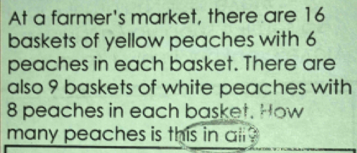 At a farmer's market, there are 16
baskets of yellow peaches with 6
peaches in each basket. There are 
also 9 baskets of white peaches with
8 peaches in each basket. How 
many peaches is this in al