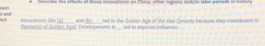 Describe the effects of those innovations on China, other regions and/or later periods in history 
nect 
e and 
lect Innovations like (a) and (b) led to the Golden Age of the Han Dynasty because they contributed to 
[factor(s) of Golden Age]. Developments in_ led to improve/influence ...