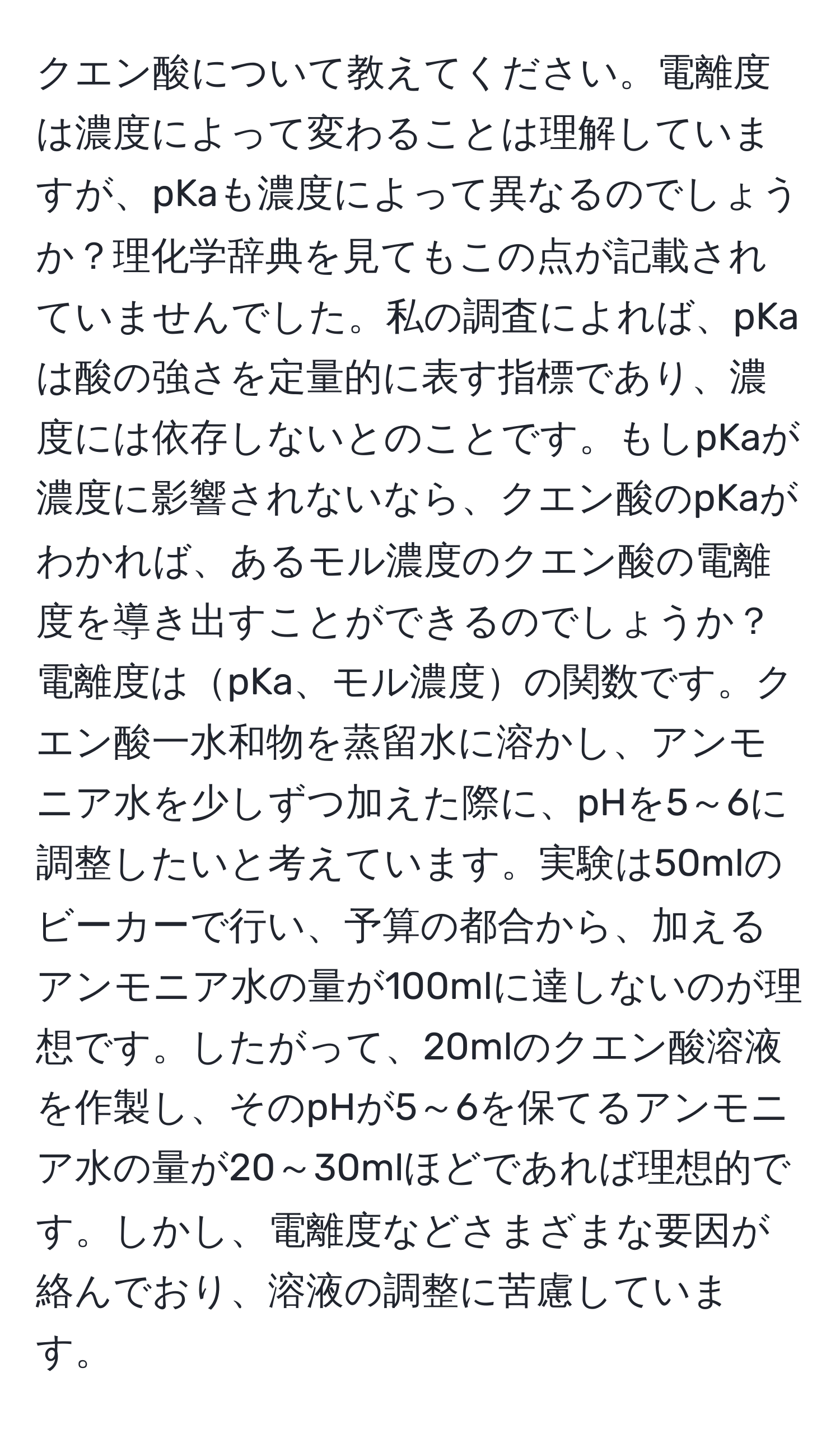 クエン酸について教えてください。電離度は濃度によって変わることは理解していますが、pKaも濃度によって異なるのでしょうか？理化学辞典を見てもこの点が記載されていませんでした。私の調査によれば、pKaは酸の強さを定量的に表す指標であり、濃度には依存しないとのことです。もしpKaが濃度に影響されないなら、クエン酸のpKaがわかれば、あるモル濃度のクエン酸の電離度を導き出すことができるのでしょうか？電離度はpKa、モル濃度の関数です。クエン酸一水和物を蒸留水に溶かし、アンモニア水を少しずつ加えた際に、pHを5～6に調整したいと考えています。実験は50mlのビーカーで行い、予算の都合から、加えるアンモニア水の量が100mlに達しないのが理想です。したがって、20mlのクエン酸溶液を作製し、そのpHが5～6を保てるアンモニア水の量が20～30mlほどであれば理想的です。しかし、電離度などさまざまな要因が絡んでおり、溶液の調整に苦慮しています。