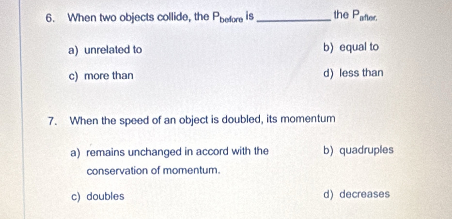 When two objects collide, the P_before is_ the P_after.
a) unrelated to b) equal to
c) more than d less than
7. When the speed of an object is doubled, its momentum
a) remains unchanged in accord with the b quadruples
conservation of momentum.
c) doubles d decreases