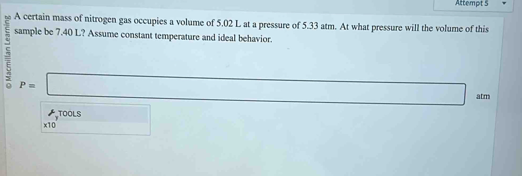 Attempt 5 
A certain mass of nitrogen gas occupies a volume of 5.02 L at a pressure of 5.33 atm. At what pressure will the volume of this 
sample be 7.40 L? Assume constant temperature and ideal behavior.
P=□
atm 
TOOLS 
x10 □  □