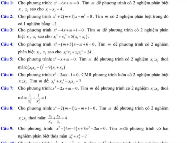 Cho phương trình: x^2-6x+m=0. Tìm m để phương trình có 2 nghiệm phân biệt
x_1,x_2 sao cho x_1-x_2=4.
Câu 2: Cho phương trinh x^2+2(m+1)x+m^2=0. Tìm m có 2 nghiệm phân biệt trong đó
có 1 nghiệm bằng −2
Câu 3: Cho phương trình x^2-4x+m+1=0. Tìm m để phương trình có 2 nghiệm phân
biệt x_1,x_2 sao cho x_1^(2+x_2^2=5(x_1)+x_2).
Câu 4: Cho phương trình x^2-(m+5)x-m+6=0. Tìm m để phương trình có 2 nghiệm
phân biệt x_1,x_2 sao cho x_1^(2x_2)+x_1x_2^(2=24.
Câu 5: Cho phương trình: x^2)-x+m=0. Tìm m để phương trình có 2 nghiệm x_1;x_2 thoả
mãn: (x_1x_2-1)^2=9(x_1+x_2)
Câu 6: Cho phương trình: x^2-2mx-1=0. CMR phương trình luôn có 2 nghiệm phân biệt
x_1;x_2. Tìm m đề: x_1^(2+x_2^2-x_1)x_2=7
Câu 7: Cho phương trình: x^2-2x+m=0. Tìm m để phương trình có 2 nghiệm x_1;x_2 thoả
mãn: frac 1(x_1)^2+frac 1(x_2)^2=1
Câu 8: Cho phương trình: x^2-2(m-1)x+m+1=0. Tìm m để phương trình có 2 nghiệm
x_1;x_2 thoả mãn: frac x_1x_2+frac x_2x_1=4
Câu 9: Cho phương trình: x^2-(4m-1)x+3m^2-2m=0. Tìm m đề phương trình có hai
nghiệm phân biệt thỏa mãn x_1^2+x_2^2=7