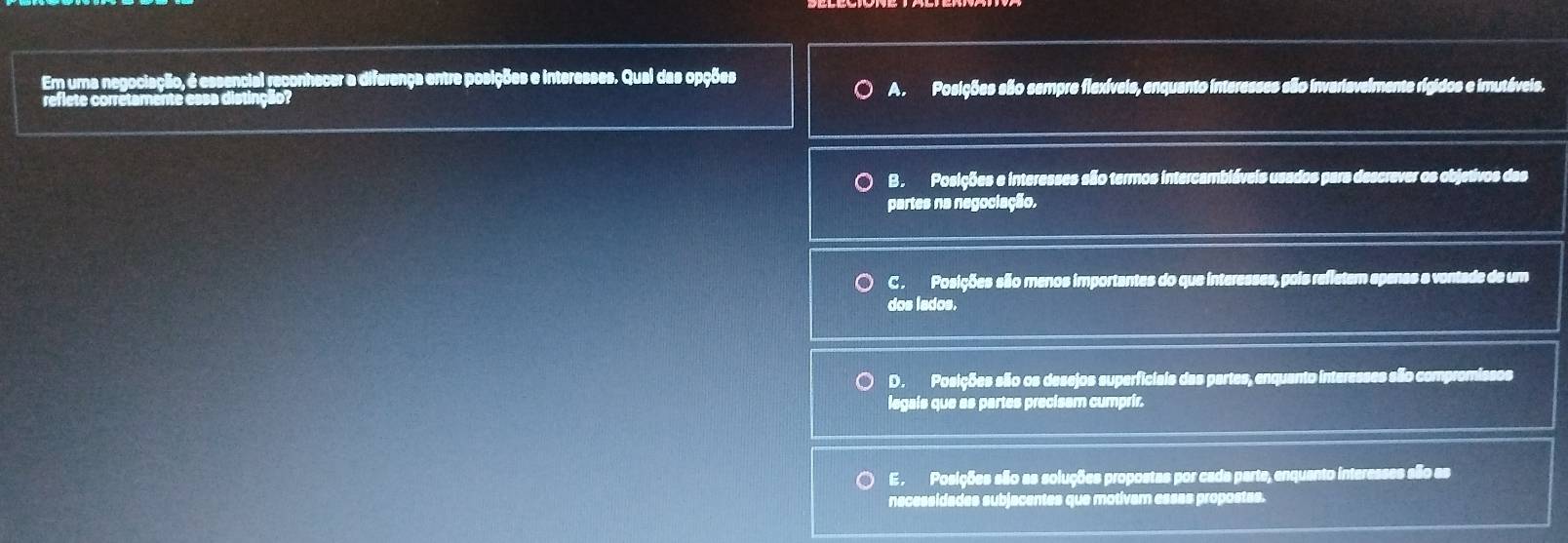 Em uma negociação, é essencial reconhecer a diferença entre posições e interesses. Qual das opções
A . Posições são sempre flexíveis, enquanto interesses são invariavelmente rígidos e imutáveis.
B . Posições e interesses são termos intercambiáveis usades para descrever os objetivos das
partes na negociação.
C . Posições são menos importantes do que interesses, pois refletem spenas a vontade de um
dos lados.
D. Posições são os desejos superficiais das partes, enquanto interesses são compromissos
legais que as partes precisam cumprir.
E. Posições são as soluções propostas por cada parte, enquanto interesses são as
necessidades subjacentes que motivam essas propostas.