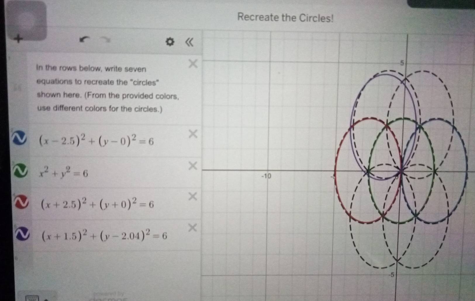 Recreate the Circles! 
4 
In the rows below, write seven 
a 
5 
equations to recreate the "circles" 
shown here. (From the provided colors, 
use different colors for the circles.)
(x-2.5)^2+(y-0)^2=6
×
x^2+y^2=6
×
-10
(x+2.5)^2+(y+0)^2=6
×
(x+1.5)^2+(y-2.04)^2=6
-5