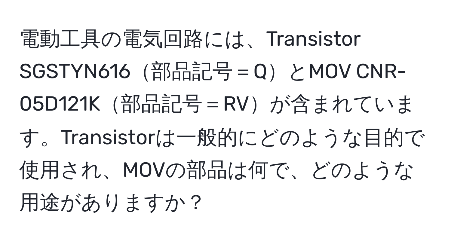 電動工具の電気回路には、Transistor SGSTYN616部品記号＝QとMOV CNR-05D121K部品記号＝RVが含まれています。Transistorは一般的にどのような目的で使用され、MOVの部品は何で、どのような用途がありますか？