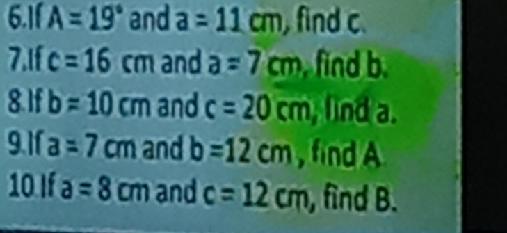 6.11 A=19° and a=11cm , find c. 
7.1f c=16cm and a=7cm find b. 
8. If b=10cm and c=20cm , lind a. 
9.1 a=7cm and b=12cm , find A
10 If a=8cm and c=12cm , find B.