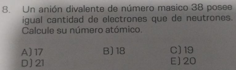 Un anión divalente de número masico 38 posee
igual cantidad de electrones que de neutrones.
Calcule su número atómico.
A) 17 B) 18 C) 19
D) 21 E] 20