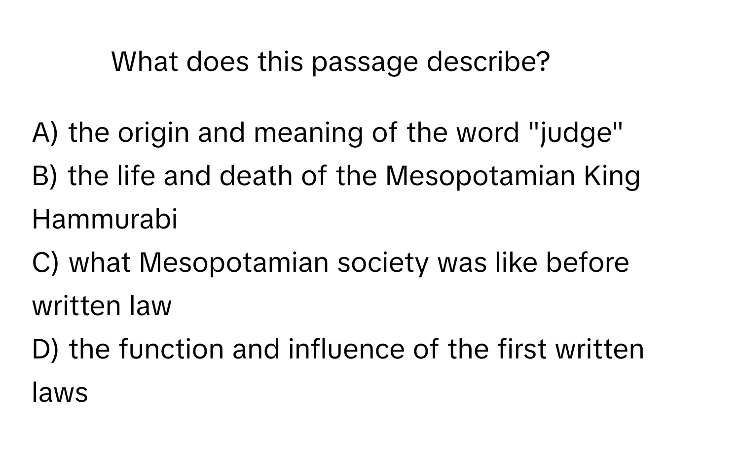 What does this passage describe?

A) the origin and meaning of the word "judge"
B) the life and death of the Mesopotamian King Hammurabi
C) what Mesopotamian society was like before written law
D) the function and influence of the first written laws