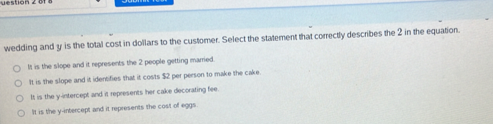 uestion 2 of8
wedding and y is the total cost in dollars to the customer. Select the statement that correctly describes the 2 in the equation.
It is the slope and it represents the 2 people getting married.
It is the slope and it identifies that it costs $2 per person to make the cake.
It is the y-intercept and it represents her cake decorating fee.
It is the y-intercept and it represents the cost of eggs.