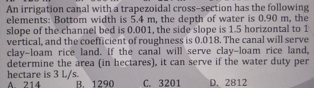 An irrigation canal with a trapezoidal cross-section has the following
elements: Bottom width is 5.4 m, the depth of water is 0.90 m, the
slope of the channel bed is 0.001, the side slope is 1.5 horizontal to 1
vertical, and the coefficient of roughness is 0.018. The canal will serve
clay-loam rice land. If the canal will serve clay-loam rice land,
determine the area (in hectares), it can serve if the water duty per
hectare is 3 L/s.
A 214 B. 1290 C. 3201 D. 2812