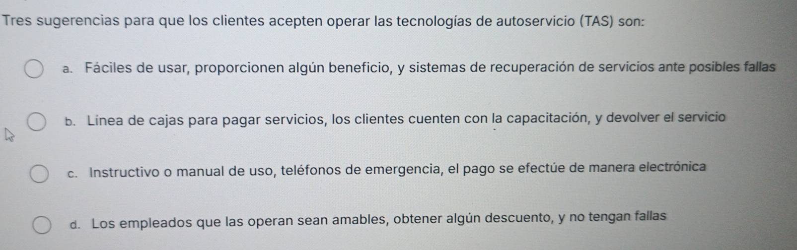 Tres sugerencias para que los clientes acepten operar las tecnologías de autoservicio (TAS) son:
a. Fáciles de usar, proporcionen algún beneficio, y sistemas de recuperación de servicios ante posibles fallas
b. Línea de cajas para pagar servicios, los clientes cuenten con la capacitación, y devolver el servicio
c. Instructivo o manual de uso, teléfonos de emergencia, el pago se efectúe de manera electrónica
d. Los empleados que las operan sean amables, obtener algún descuento, y no tengan fallas